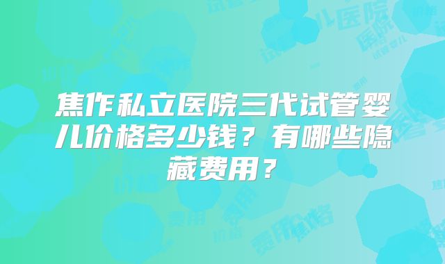 焦作私立医院三代试管婴儿价格多少钱？有哪些隐藏费用？