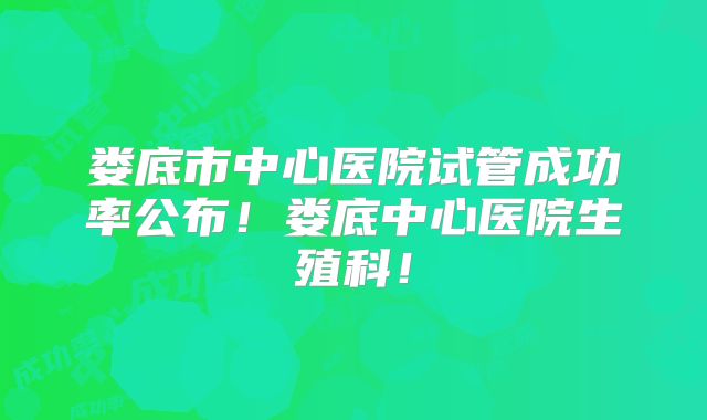 娄底市中心医院试管成功率公布！娄底中心医院生殖科！