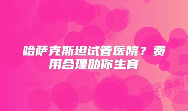 哈萨克斯坦试管医院?费用合理助你生育