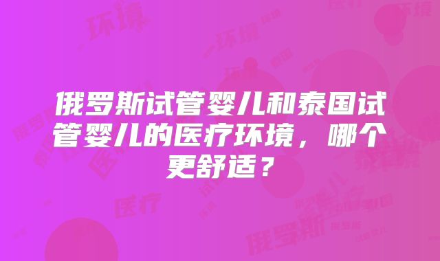俄罗斯试管婴儿和泰国试管婴儿的医疗环境，哪个更舒适？