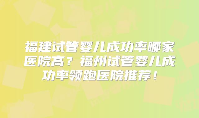 福建试管婴儿成功率哪家医院高？福州试管婴儿成功率领跑医院推荐！