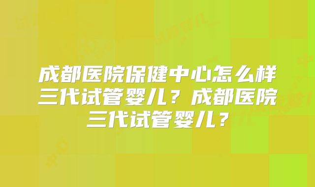 成都医院保健中心怎么样三代试管婴儿？成都医院三代试管婴儿？