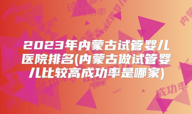 2023年内蒙古试管婴儿医院排名(内蒙古做试管婴儿比较高成功率是哪家)