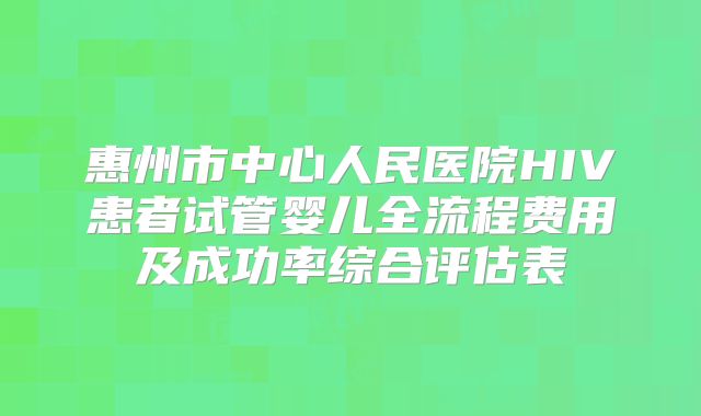 惠州市中心人民医院HIV患者试管婴儿全流程费用及成功率综合评估表