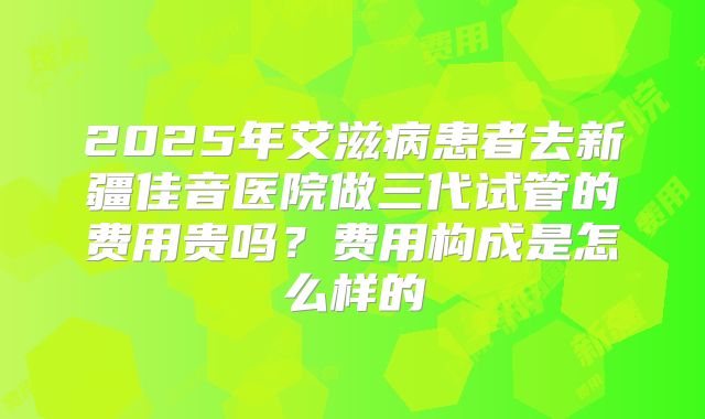2025年艾滋病患者去新疆佳音医院做三代试管的费用贵吗?费用构成是怎么样的