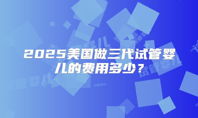 2025美国做三代试管婴儿的费用多少？