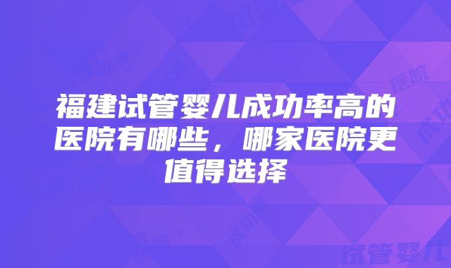 福建试管婴儿成功率高的医院有哪些，哪家医院更值得选择