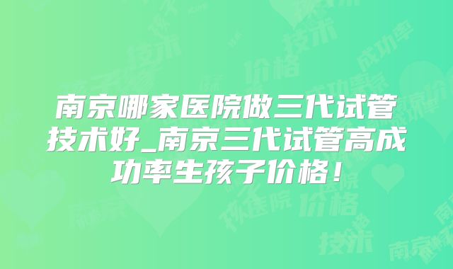 南京哪家医院做三代试管技术好_南京三代试管高成功率生孩子价格！