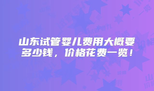 山东试管婴儿费用大概要多少钱，价格花费一览！