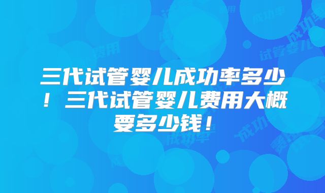 三代试管婴儿成功率多少！三代试管婴儿费用大概要多少钱！