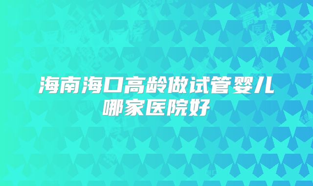 海南海口高龄做试管婴儿哪家医院好