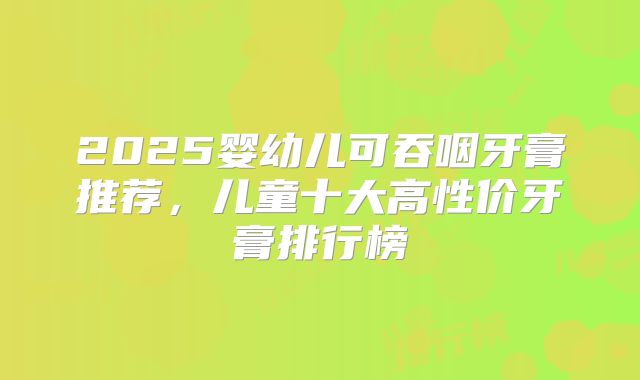 2025婴幼儿可吞咽牙膏推荐,儿童十大高性价牙膏排行榜