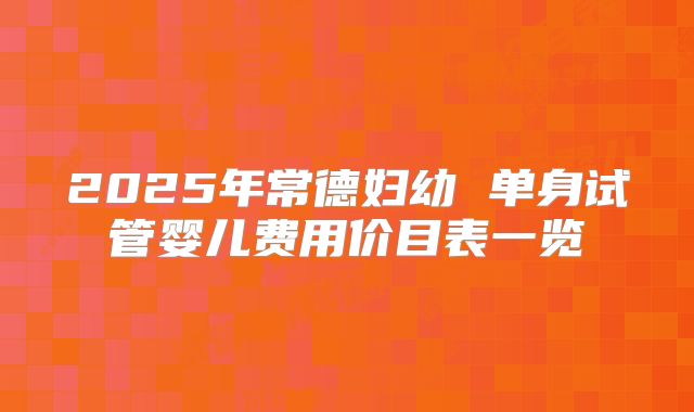 2025年常德妇幼 单身试管婴儿费用价目表一览