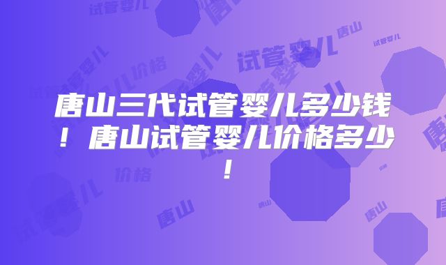 唐山三代试管婴儿多少钱！唐山试管婴儿价格多少！