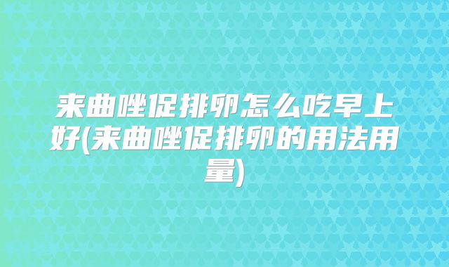 来曲唑促排卵怎么吃早上好(来曲唑促排卵的用法用量)