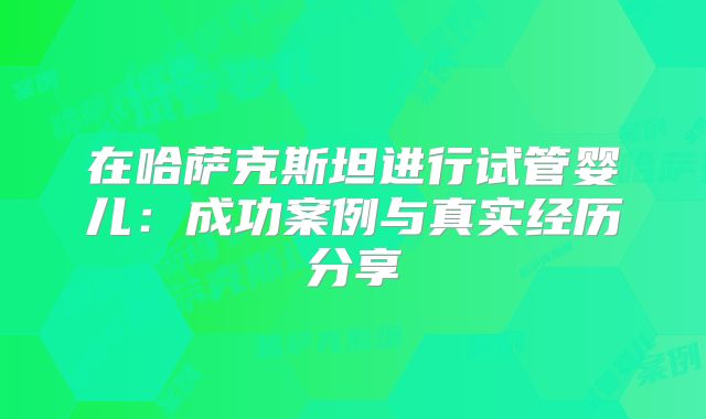在哈萨克斯坦进行试管婴儿：成功案例与真实经历分享
