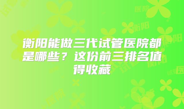 衡阳能做三代试管医院都是哪些？这份前三排名值得收藏