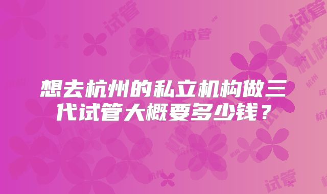 想去杭州的私立机构做三代试管大概要多少钱？