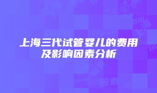 上海三代试管婴儿的费用及影响因素分析