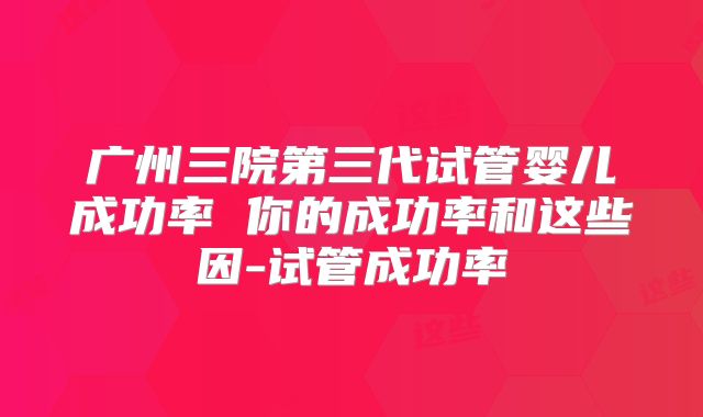 广州三院第三代试管婴儿成功率 你的成功率和这些因-试管成功率