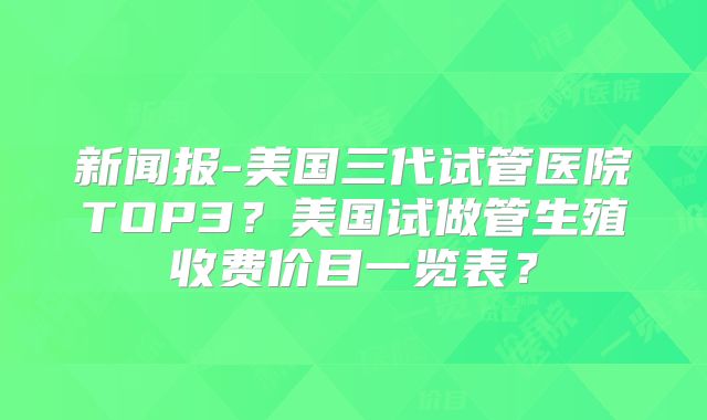 新闻报-美国三代试管医院TOP3？美国试做管生殖收费价目一览表？