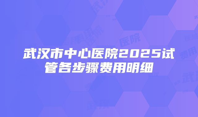 武汉市中心医院2025试管各步骤费用明细