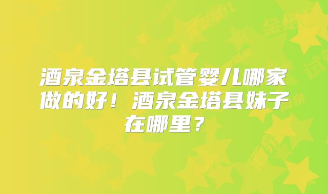 酒泉金塔县试管婴儿哪家做的好！酒泉金塔县妹子在哪里？