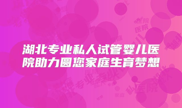 湖北专业私人试管婴儿医院助力圆您家庭生育梦想