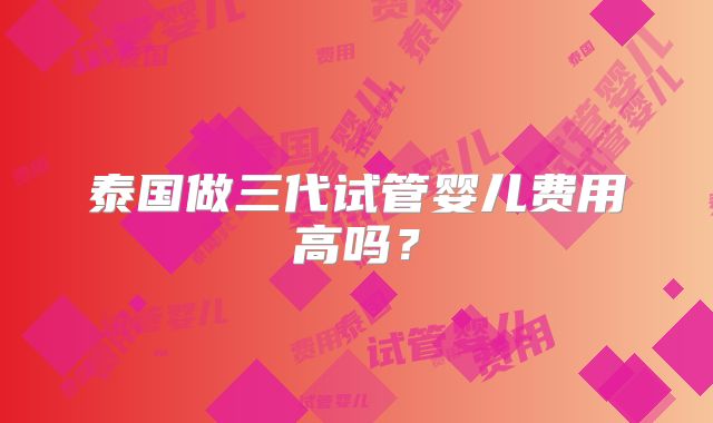 泰国做三代试管婴儿费用高吗?