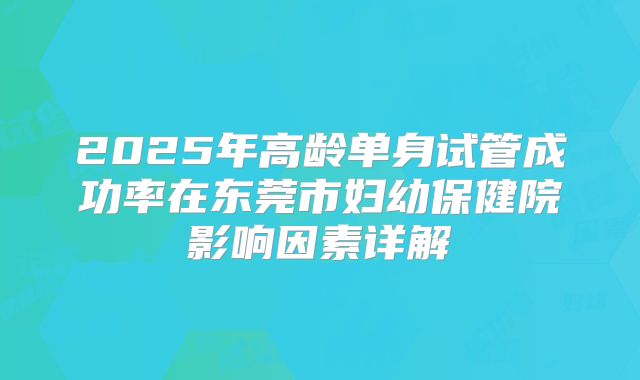 2025年高龄单身试管成功率在东莞市妇幼保健院影响因素详解