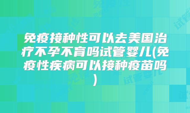 免疫接种性可以去美国治疗不孕不育吗试管婴儿(免疫性疾病可以接种疫苗吗)