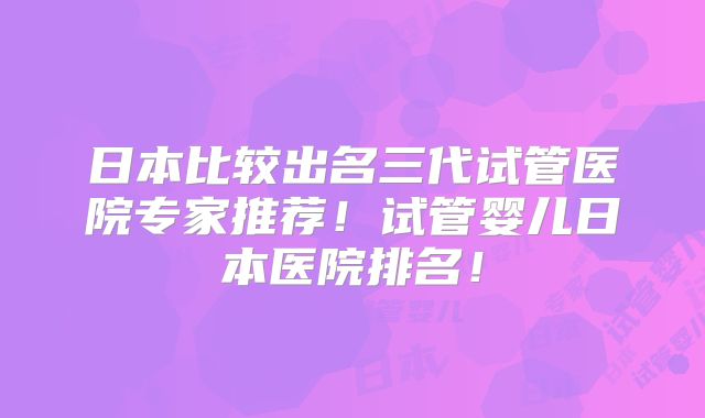 日本比较出名三代试管医院专家推荐!试管婴儿日本医院排名!