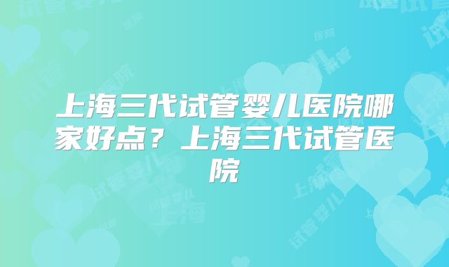 上海三代试管婴儿医院哪家好点？上海三代试管医院