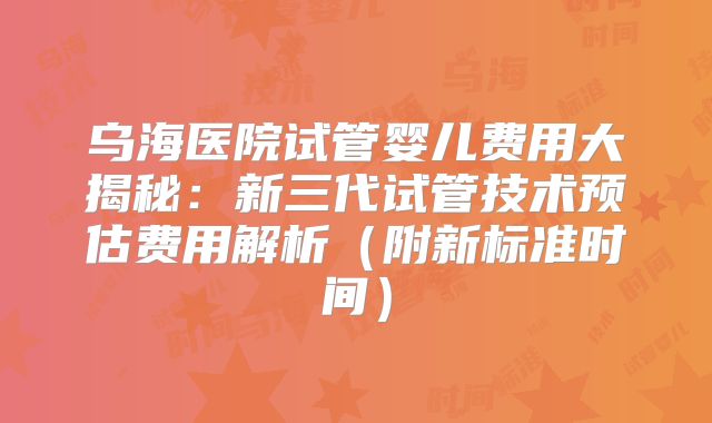 乌海医院试管婴儿费用大揭秘：新三代试管技术预估费用解析（附新标准时间）