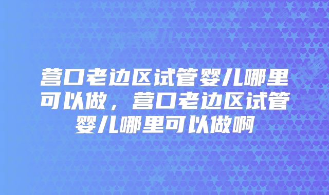 营口老边区试管婴儿哪里可以做，营口老边区试管婴儿哪里可以做啊