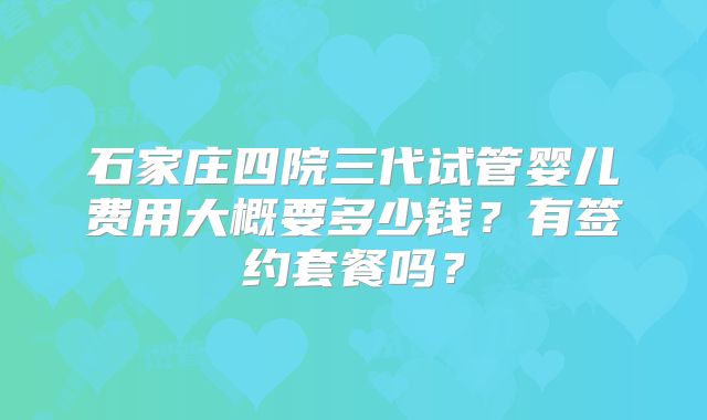 石家庄四院三代试管婴儿费用大概要多少钱？有签约套餐吗？