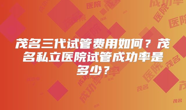 茂名三代试管费用如何？茂名私立医院试管成功率是多少？