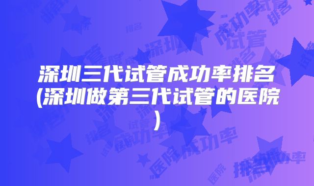 深圳三代试管成功率排名(深圳做第三代试管的医院)
