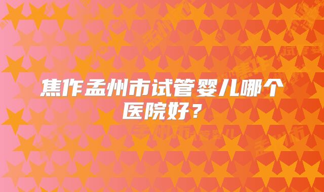 焦作孟州市试管婴儿哪个医院好?