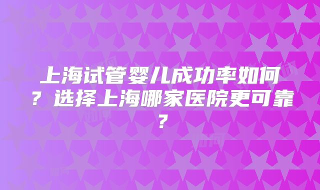 上海试管婴儿成功率如何？选择上海哪家医院更可靠？