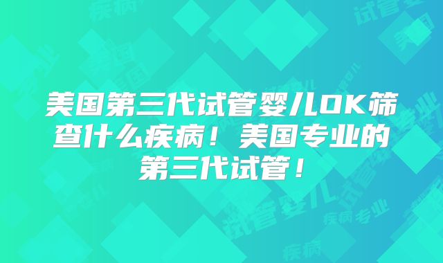 美国第三代试管婴儿OK筛查什么疾病！美国专业的第三代试管！