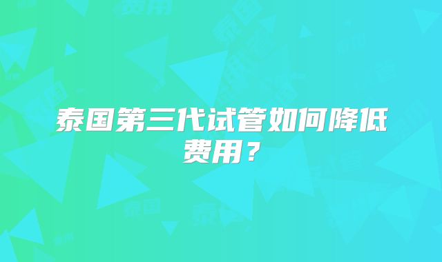泰国第三代试管如何降低费用？