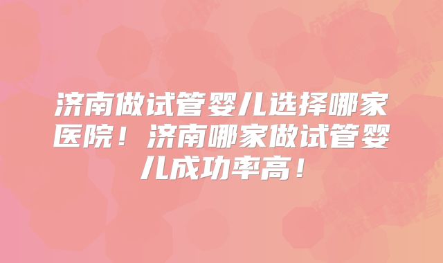 济南做试管婴儿选择哪家医院！济南哪家做试管婴儿成功率高！