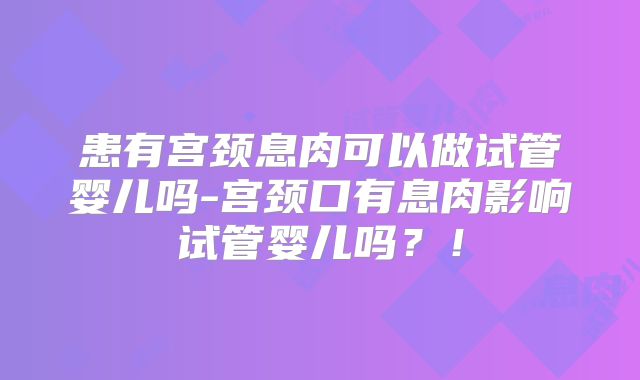 患有宫颈息肉可以做试管婴儿吗-宫颈口有息肉影响试管婴儿吗？！