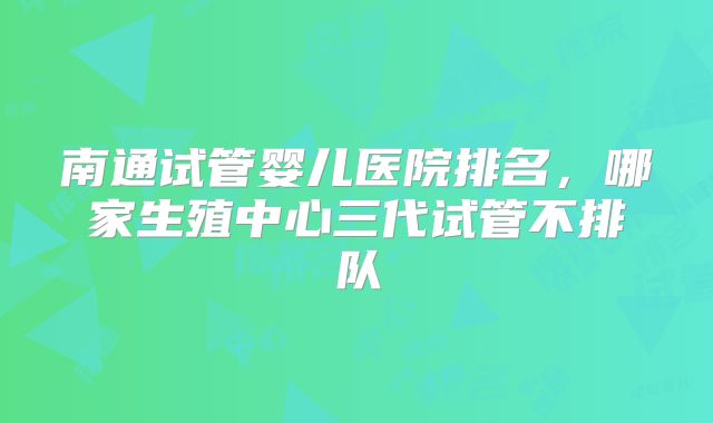 南通试管婴儿医院排名，哪家生殖中心三代试管不排队