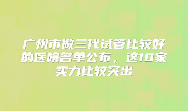 广州市做三代试管比较好的医院名单公布,这10家实力比较突出