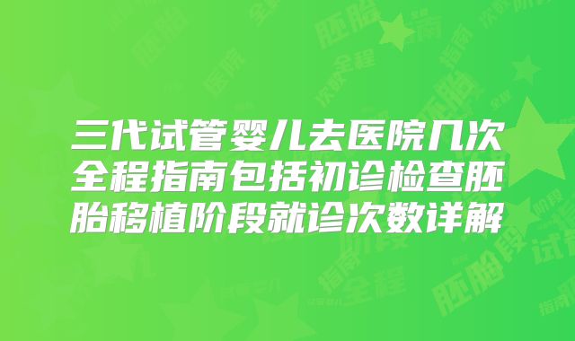 三代试管婴儿去医院几次全程指南包括初诊检查胚胎移植阶段就诊次数详解