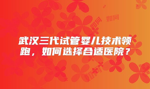 武汉三代试管婴儿技术领跑，如何选择合适医院？