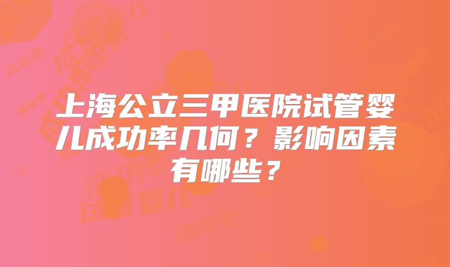 上海公立三甲医院试管婴儿成功率几何？影响因素有哪些？