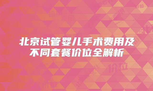 北京试管婴儿手术费用及不同套餐价位全解析